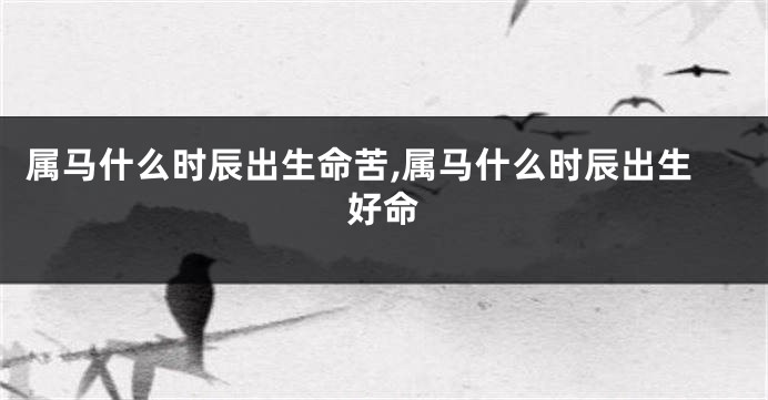 属马什么时辰出生命苦,属马什么时辰出生好命
