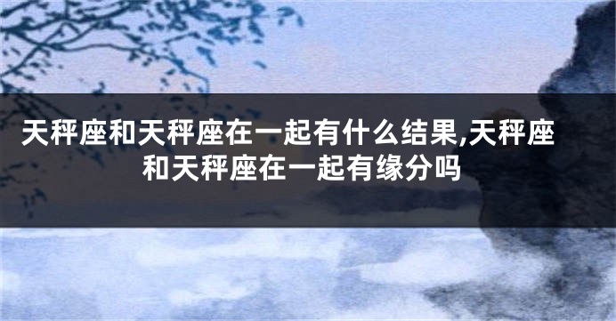 天秤座和天秤座在一起有什么结果,天秤座和天秤座在一起有缘分吗