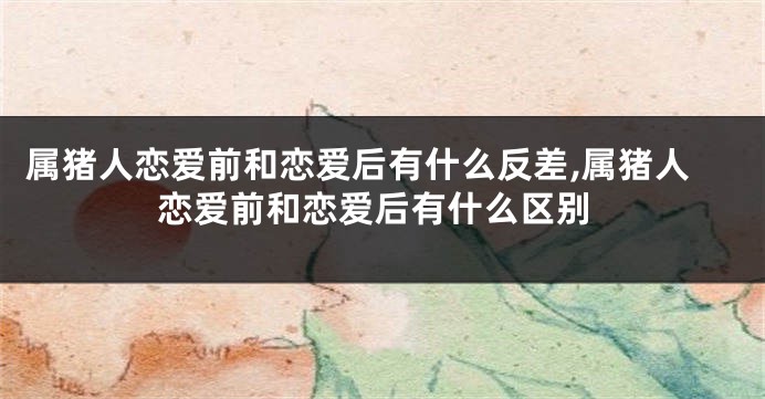 属猪人恋爱前和恋爱后有什么反差,属猪人恋爱前和恋爱后有什么区别