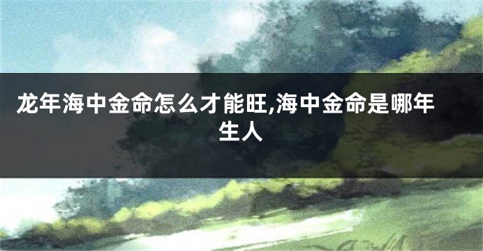 龙年海中金命怎么才能旺,海中金命是哪年生人