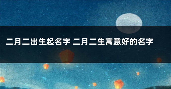 二月二出生起名字 二月二生寓意好的名字