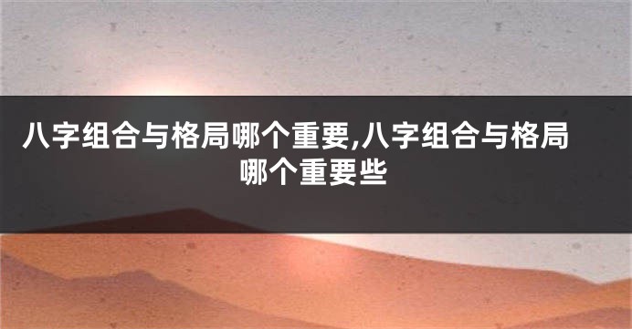 八字组合与格局哪个重要,八字组合与格局哪个重要些