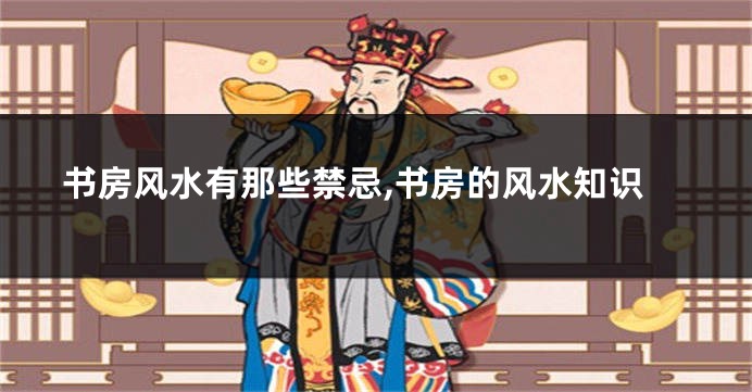 书房风水有那些禁忌,书房的风水知识