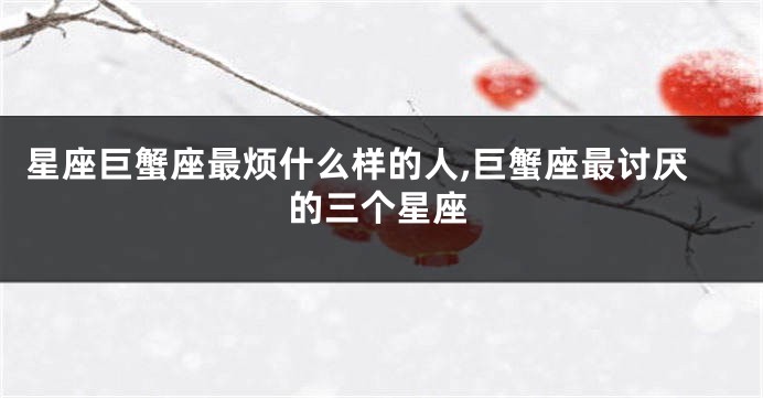 星座巨蟹座最烦什么样的人,巨蟹座最讨厌的三个星座