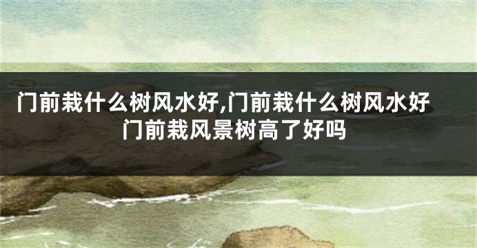 门前栽什么树风水好,门前栽什么树风水好门前栽风景树高了好吗