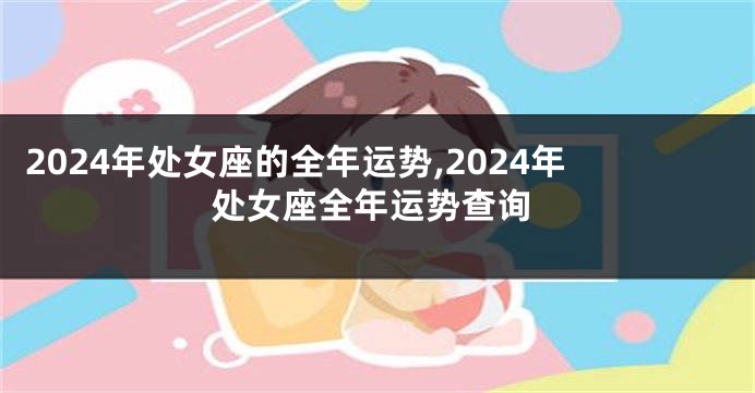 2024年处女座的全年运势,2024年处女座全年运势查询