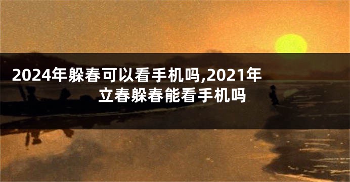2024年躲春可以看手机吗,2021年立春躲春能看手机吗