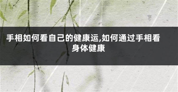 手相如何看自己的健康运,如何通过手相看身体健康
