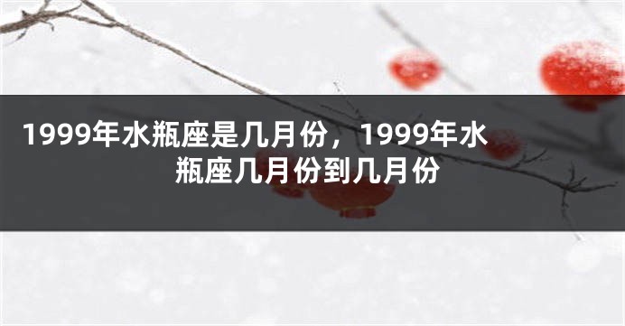 1999年水瓶座是几月份，1999年水瓶座几月份到几月份