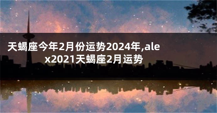 天蝎座今年2月份运势2024年,alex2021天蝎座2月运势