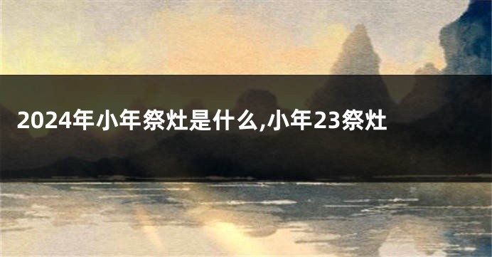 2024年小年祭灶是什么,小年23祭灶