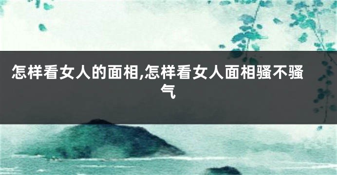 怎样看女人的面相,怎样看女人面相骚不骚气