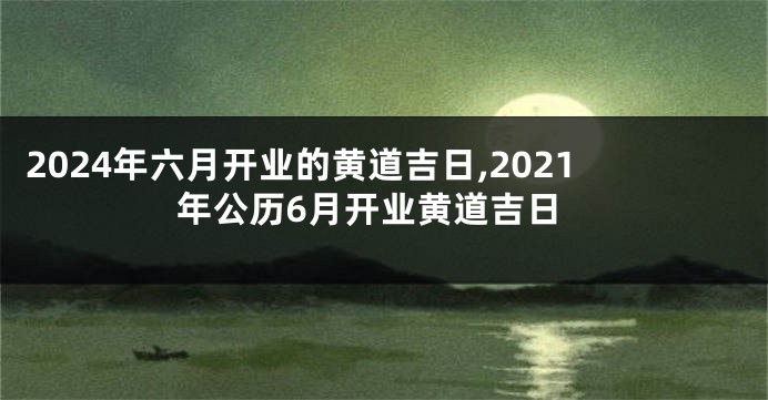 2024年六月开业的黄道吉日,2021年公历6月开业黄道吉日
