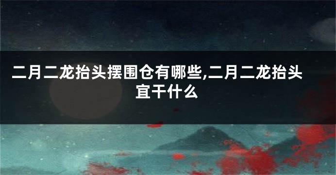 二月二龙抬头摆围仓有哪些,二月二龙抬头宜干什么