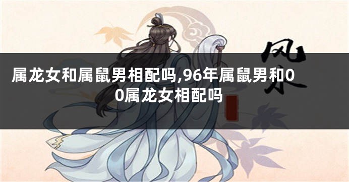 属龙女和属鼠男相配吗,96年属鼠男和00属龙女相配吗
