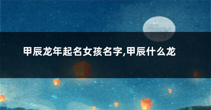甲辰龙年起名女孩名字,甲辰什么龙