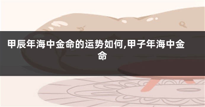 甲辰年海中金命的运势如何,甲子年海中金命