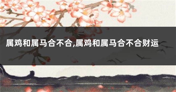 属鸡和属马合不合,属鸡和属马合不合财运