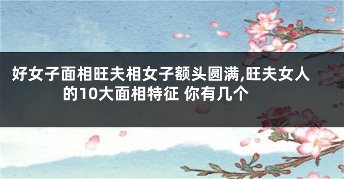 好女子面相旺夫相女子额头圆满,旺夫女人的10大面相特征 你有几个