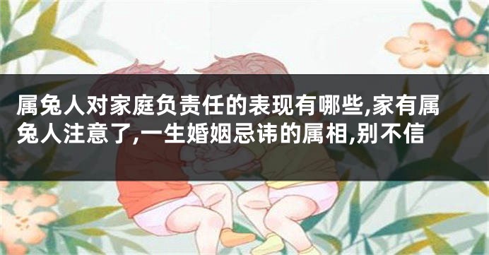 属兔人对家庭负责任的表现有哪些,家有属兔人注意了,一生婚姻忌讳的属相,别不信