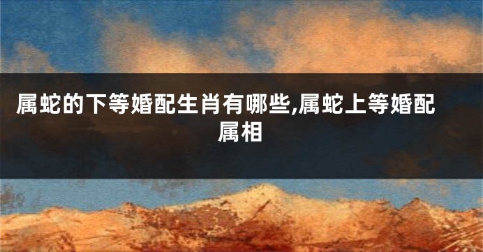 属蛇的下等婚配生肖有哪些,属蛇上等婚配属相