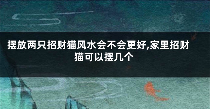 摆放两只招财猫风水会不会更好,家里招财猫可以摆几个