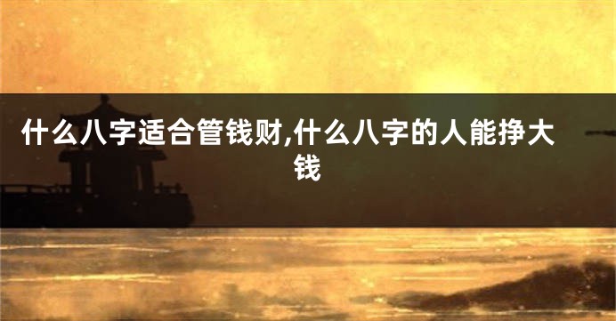 什么八字适合管钱财,什么八字的人能挣大钱