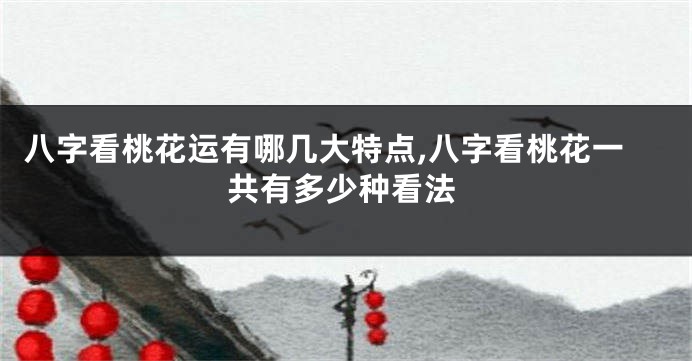 八字看桃花运有哪几大特点,八字看桃花一共有多少种看法