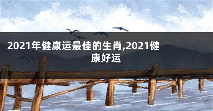 2021年健康运最佳的生肖,2021健康好运