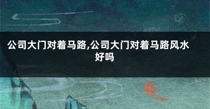 公司大门对着马路,公司大门对着马路风水好吗
