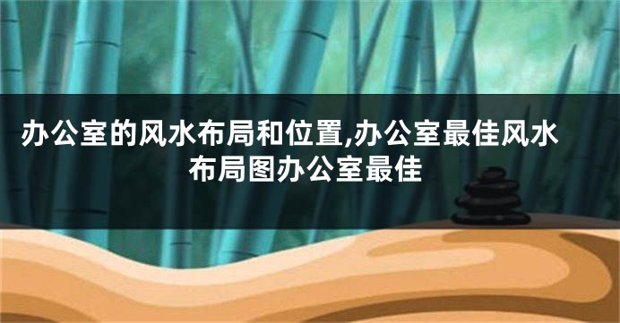办公室的风水布局和位置,办公室最佳风水布局图办公室最佳