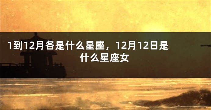 1到12月各是什么星座，12月12日是什么星座女