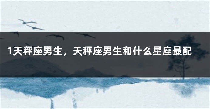 1天秤座男生，天秤座男生和什么星座最配