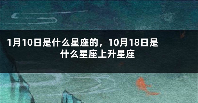 1月10日是什么星座的，10月18日是什么星座上升星座