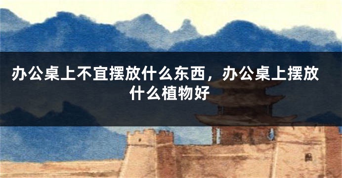 办公桌上不宜摆放什么东西，办公桌上摆放什么植物好