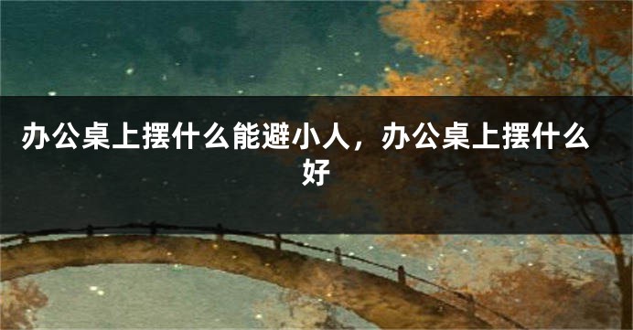办公桌上摆什么能避小人，办公桌上摆什么好