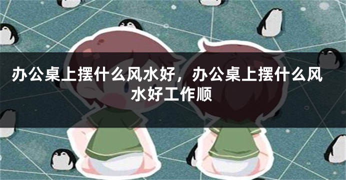 办公桌上摆什么风水好，办公桌上摆什么风水好工作顺