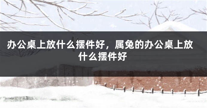 办公桌上放什么摆件好，属兔的办公桌上放什么摆件好