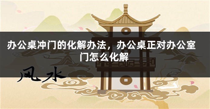 办公桌冲门的化解办法，办公桌正对办公室门怎么化解