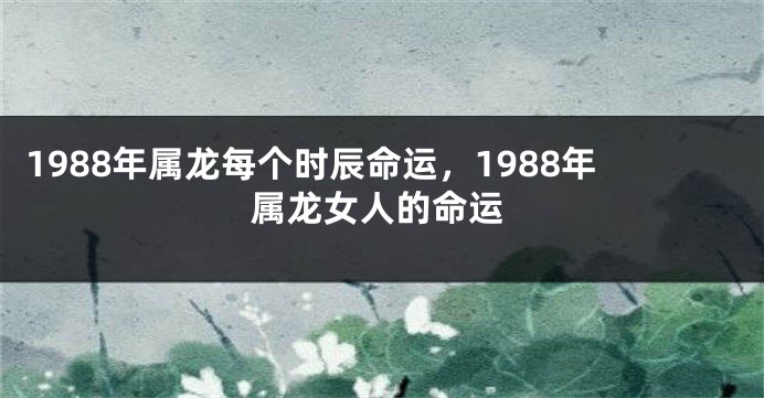 1988年属龙每个时辰命运，1988年属龙女人的命运