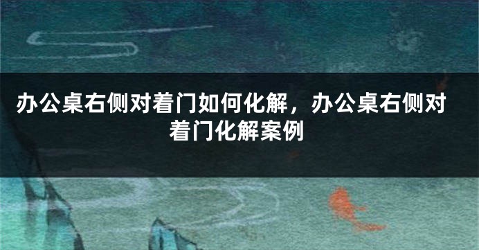 办公桌右侧对着门如何化解，办公桌右侧对着门化解案例
