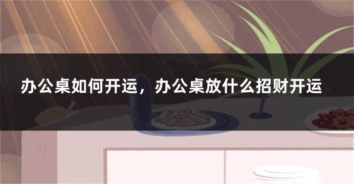 办公桌如何开运，办公桌放什么招财开运
