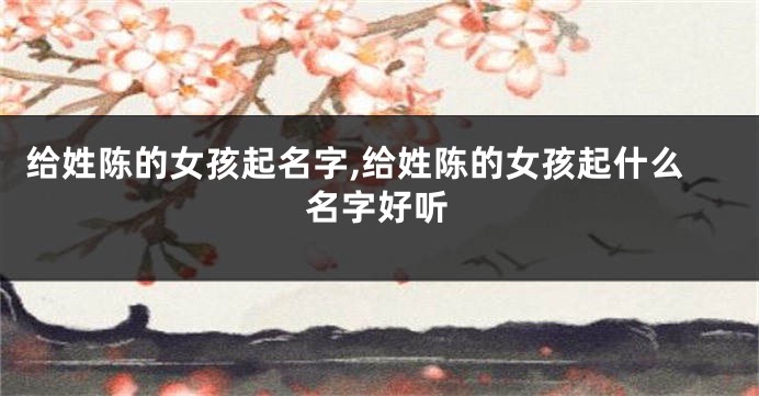给姓陈的女孩起名字,给姓陈的女孩起什么名字好听