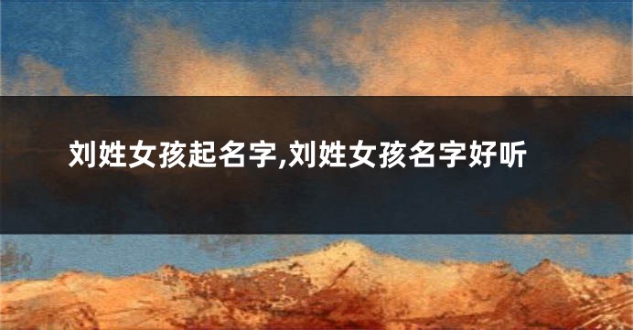 刘姓女孩起名字,刘姓女孩名字好听