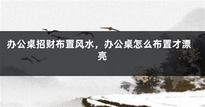 办公桌招财布置风水，办公桌怎么布置才漂亮