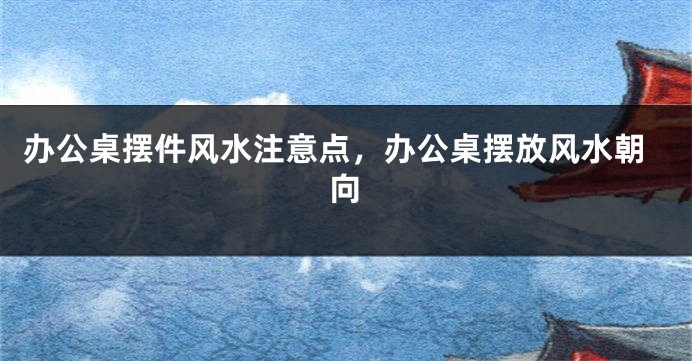 办公桌摆件风水注意点，办公桌摆放风水朝向