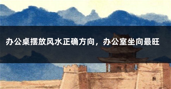 办公桌摆放风水正确方向，办公室坐向最旺
