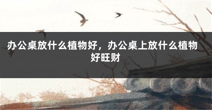 办公桌放什么植物好，办公桌上放什么植物好旺财