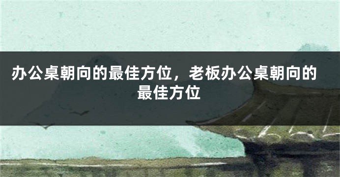 办公桌朝向的最佳方位，老板办公桌朝向的最佳方位
