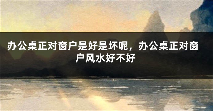 办公桌正对窗户是好是坏呢，办公桌正对窗户风水好不好